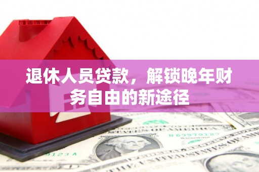 霍林郭勒退休人员贷款，解锁晚年财务自由的新途径