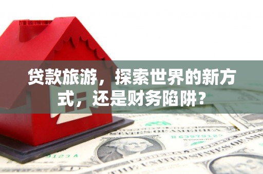 霍林郭勒贷款旅游，探索世界的新方式，还是财务陷阱？