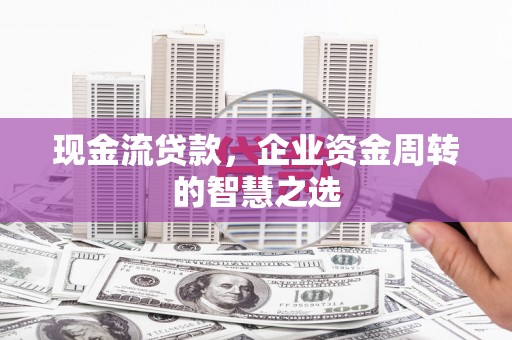 霍林郭勒现金流贷款，企业资金周转的智慧之选