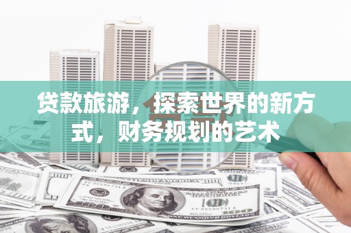 霍林郭勒贷款旅游，探索世界的新方式，财务规划的艺术
